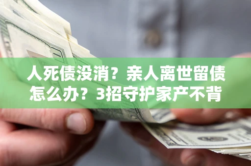 武汉人死债没消？亲人离世留债怎么办？3招守护家产不背锅