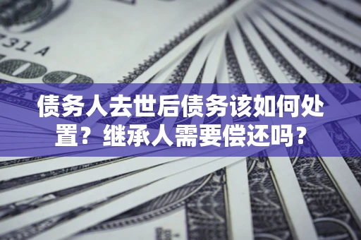 武汉债务人去世后债务该如何处置？继承人需要偿还吗？