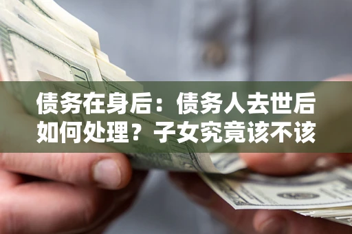 武汉债务在身后：债务人去世后如何处理？子女究竟该不该还钱？