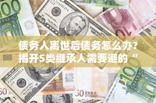 武汉债务人离世后债务怎么办？揭开5类继承人需要避的“坑”