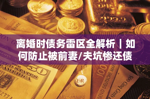 武汉离婚时债务雷区全解析｜如何防止被前妻/夫坑惨还债？