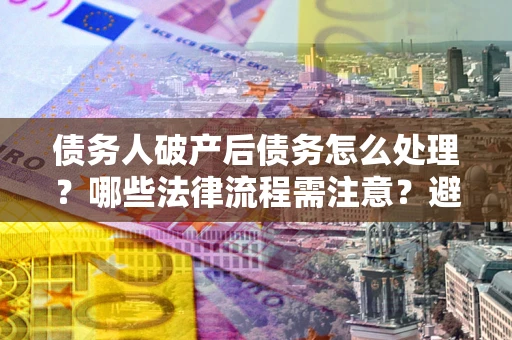 武汉债务人破产后债务怎么处理？哪些法律流程需注意？避免踩坑指南