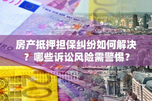 武汉房产抵押担保纠纷如何解决？哪些诉讼风险需警惕？